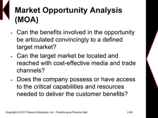 Market Opportunity Analysis
(MOA)
 Can the benefits involved in the opportunity
be articulated convincingly to a defined
target market?
 Can the target market be located and
reached with cost-effective media and trade
channels?
 Does the company possess or have access
to the critical capabilities and resources
needed to deliver the customer benefits?
Copyright © 2011 Pearson Education, Inc. Publishing as Prentice Hall 2-26
 