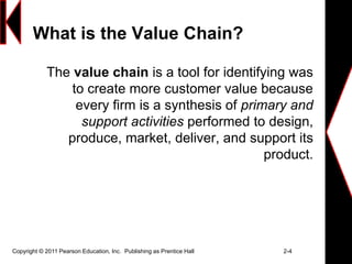 Copyright © 2011 Pearson Education, Inc. Publishing as Prentice Hall 2-4
What is the Value Chain?
The value chain is a tool for identifying was
to create more customer value because
every firm is a synthesis of primary and
support activities performed to design,
produce, market, deliver, and support its
product.
 