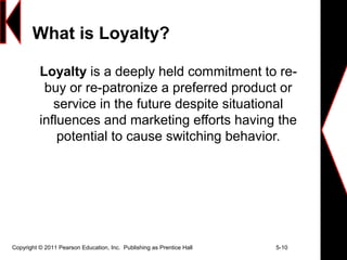 Copyright © 2011 Pearson Education, Inc. Publishing as Prentice Hall 5-10
What is Loyalty?
Loyalty is a deeply held commitment to re-
buy or re-patronize a preferred product or
service in the future despite situational
influences and marketing efforts having the
potential to cause switching behavior.
 