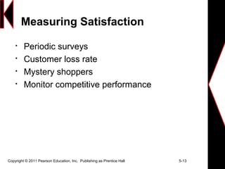 Copyright © 2011 Pearson Education, Inc. Publishing as Prentice Hall 5-13
Measuring Satisfaction

Periodic surveys

Customer loss rate

Mystery shoppers

Monitor competitive performance
 