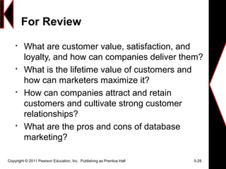 For Review

What are customer value, satisfaction, and
loyalty, and how can companies deliver them?

What is the lifetime value of customers and
how can marketers maximize it?

How can companies attract and retain
customers and cultivate strong customer
relationships?

What are the pros and cons of database
marketing?
Copyright © 2011 Pearson Education, Inc. Publishing as Prentice Hall 5-28
 