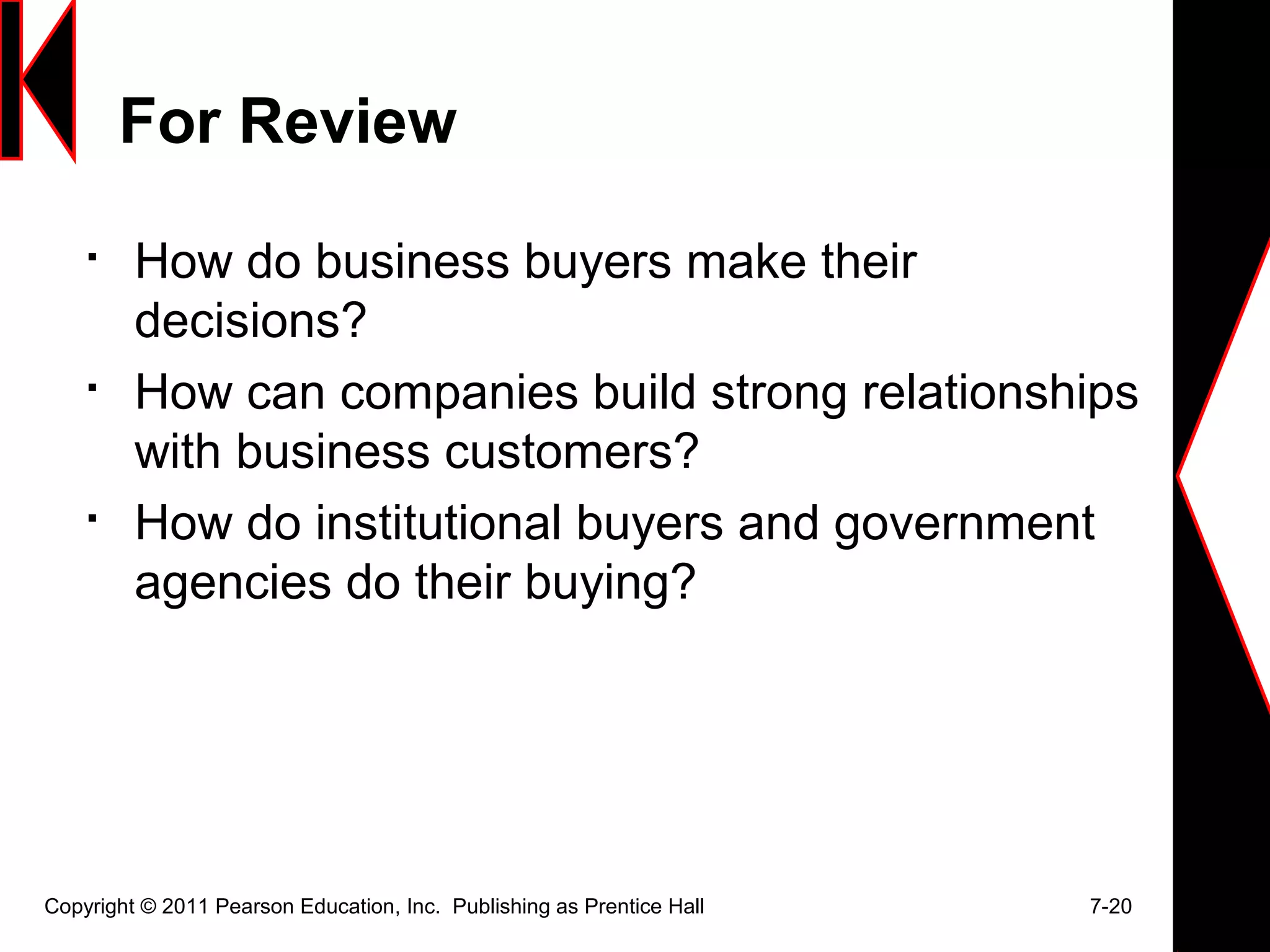 For Review

How do business buyers make their
decisions?

How can companies build strong relationships
with business customers?

How do institutional buyers and government
agencies do their buying?
Copyright © 2011 Pearson Education, Inc. Publishing as Prentice Hall 7-20
 