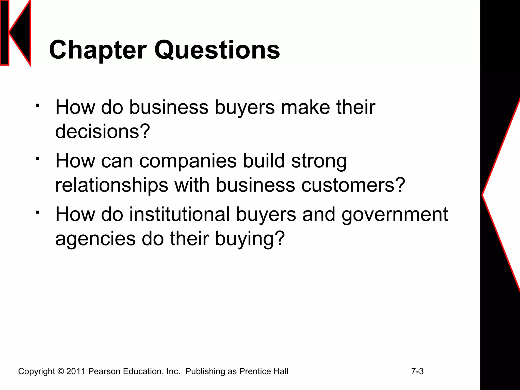 Copyright © 2011 Pearson Education, Inc. Publishing as Prentice Hall 7-3
Chapter Questions

How do business buyers make their
decisions?

How can companies build strong
relationships with business customers?

How do institutional buyers and government
agencies do their buying?
 