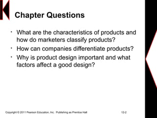 Chapter Questions

What are the characteristics of products and
how do marketers classify products?

How can companies differentiate products?

Why is product design important and what
factors affect a good design?
Copyright © 2011 Pearson Education, Inc. Publishing as Prentice Hall 12-2
 