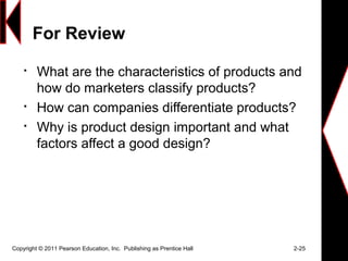 For Review

What are the characteristics of products and
how do marketers classify products?

How can companies differentiate products?

Why is product design important and what
factors affect a good design?
Copyright © 2011 Pearson Education, Inc. Publishing as Prentice Hall 2-25
 