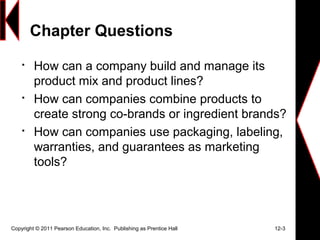 Chapter Questions

How can a company build and manage its
product mix and product lines?

How can companies combine products to
create strong co-brands or ingredient brands?

How can companies use packaging, labeling,
warranties, and guarantees as marketing
tools?
Copyright © 2011 Pearson Education, Inc. Publishing as Prentice Hall 12-3
 