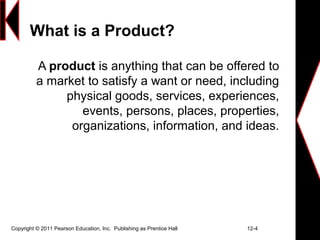 Copyright © 2011 Pearson Education, Inc. Publishing as Prentice Hall 12-4
What is a Product?
A product is anything that can be offered to
a market to satisfy a want or need, including
physical goods, services, experiences,
events, persons, places, properties,
organizations, information, and ideas.
 