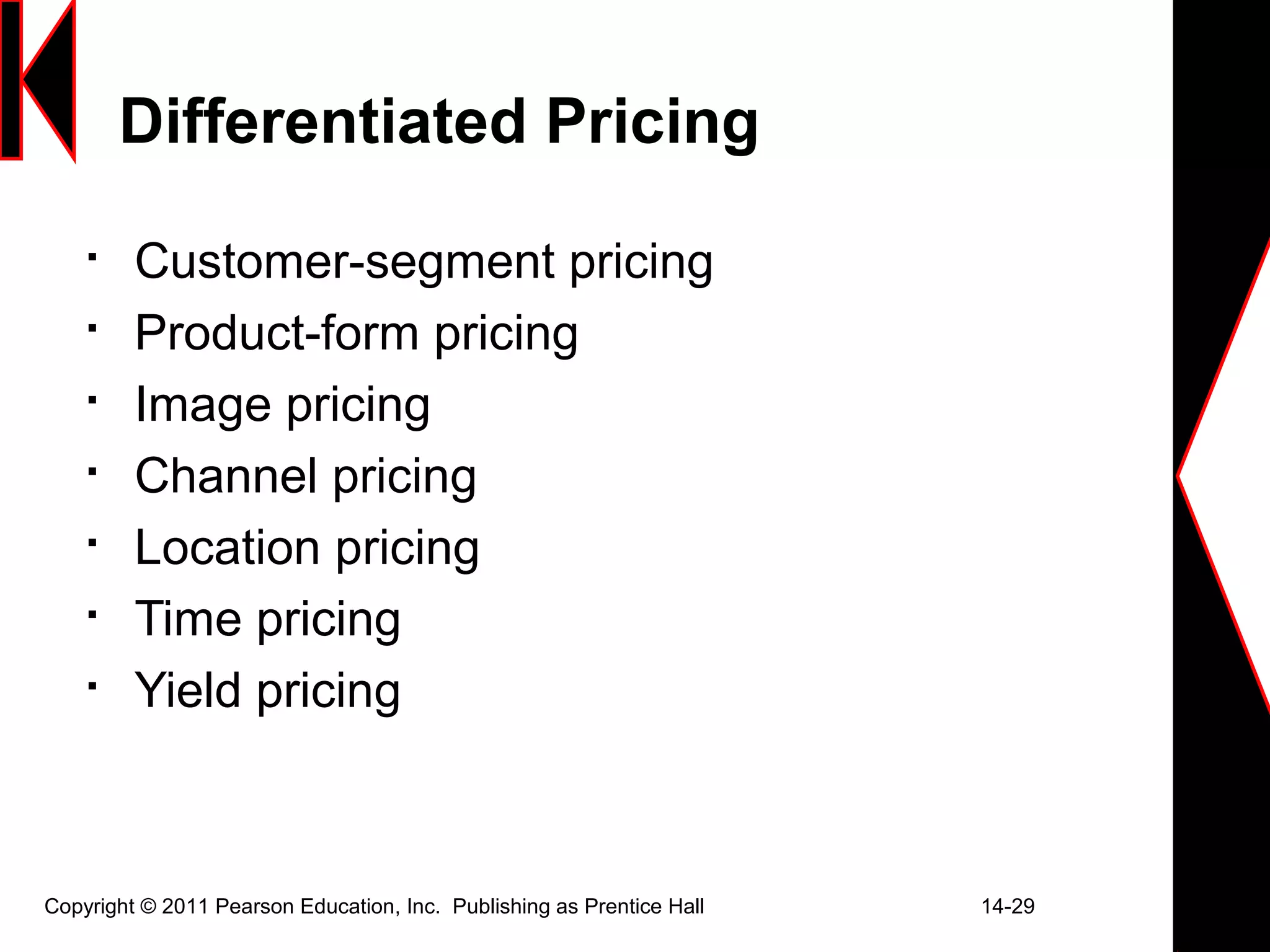 Copyright © 2011 Pearson Education, Inc. Publishing as Prentice Hall 14-29
Differentiated Pricing

Customer-segment pricing

Product-form pricing

Image pricing

Channel pricing

Location pricing

Time pricing

Yield pricing
 