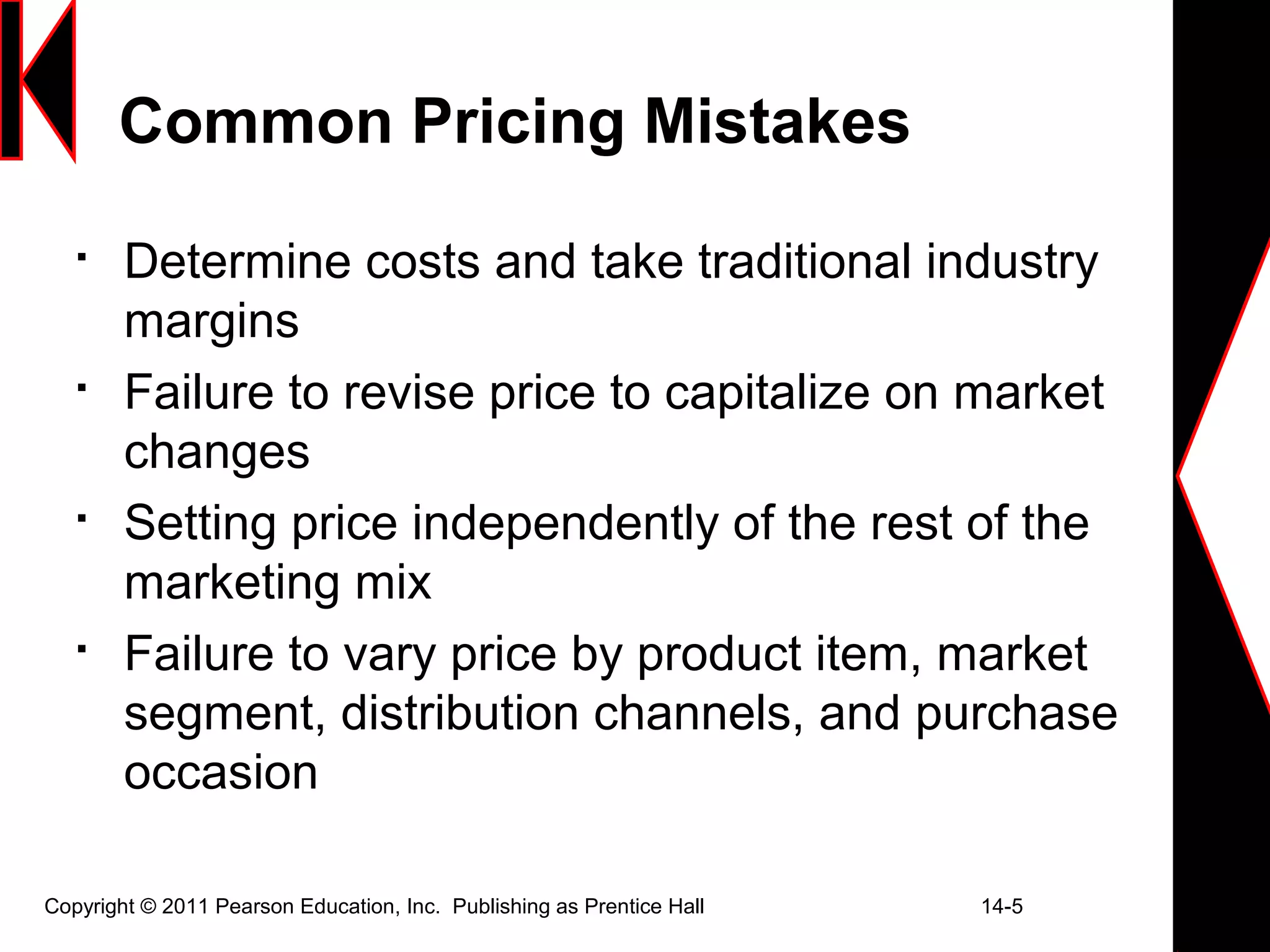 Copyright © 2011 Pearson Education, Inc. Publishing as Prentice Hall 14-5
Common Pricing Mistakes

Determine costs and take traditional industry
margins

Failure to revise price to capitalize on market
changes

Setting price independently of the rest of the
marketing mix

Failure to vary price by product item, market
segment, distribution channels, and purchase
occasion
 
