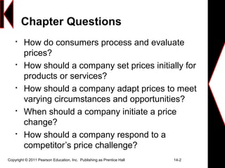 Copyright © 2011 Pearson Education, Inc. Publishing as Prentice Hall 14-2
Chapter Questions

How do consumers process and evaluate
prices?

How should a company set prices initially for
products or services?

How should a company adapt prices to meet
varying circumstances and opportunities?

When should a company initiate a price
change?

How should a company respond to a
competitor’s price challenge?
 