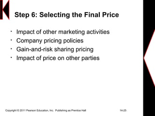 Copyright © 2011 Pearson Education, Inc. Publishing as Prentice Hall 14-25
Step 6: Selecting the Final Price

Impact of other marketing activities

Company pricing policies

Gain-and-risk sharing pricing

Impact of price on other parties
 