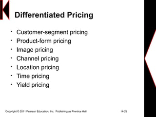 Copyright © 2011 Pearson Education, Inc. Publishing as Prentice Hall 14-29
Differentiated Pricing

Customer-segment pricing

Product-form pricing

Image pricing

Channel pricing

Location pricing

Time pricing

Yield pricing
 