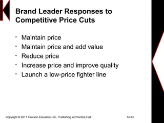 Copyright © 2011 Pearson Education, Inc. Publishing as Prentice Hall 14-33
Brand Leader Responses to
Competitive Price Cuts

Maintain price

Maintain price and add value

Reduce price

Increase price and improve quality

Launch a low-price fighter line
 