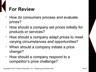 For Review

How do consumers process and evaluate
prices?

How should a company set prices initially for
products or services?

How should a company adapt prices to meet
varying circumstances and opportunities?

When should a company initiate a price
change?

How should a company respond to a
competitor’s price challenge?
Copyright © 2011 Pearson Education, Inc. Publishing as Prentice Hall 14-34
 