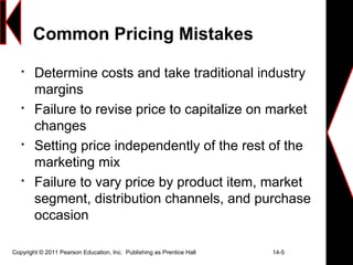 Copyright © 2011 Pearson Education, Inc. Publishing as Prentice Hall 14-5
Common Pricing Mistakes

Determine costs and take traditional industry
margins

Failure to revise price to capitalize on market
changes

Setting price independently of the rest of the
marketing mix

Failure to vary price by product item, market
segment, distribution channels, and purchase
occasion
 