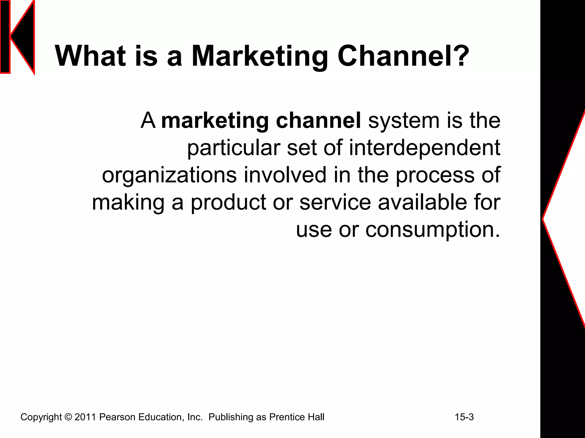 Copyright © 2011 Pearson Education, Inc. Publishing as Prentice Hall 15-3
What is a Marketing Channel?
A marketing channel system is the
particular set of interdependent
organizations involved in the process of
making a product or service available for
use or consumption.
 