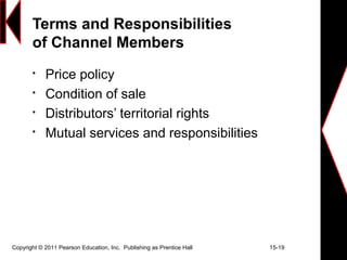 Copyright © 2011 Pearson Education, Inc. Publishing as Prentice Hall 15-19
Terms and Responsibilities
of Channel Members

Price policy

Condition of sale

Distributors’ territorial rights

Mutual services and responsibilities
 