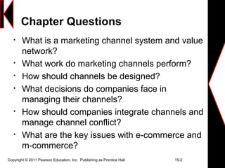 Chapter Questions

What is a marketing channel system and value
network?

What work do marketing channels perform?

How should channels be designed?

What decisions do companies face in
managing their channels?

How should companies integrate channels and
manage channel conflict?

What are the key issues with e-commerce and
m-commerce?
Copyright © 2011 Pearson Education, Inc. Publishing as Prentice Hall 15-2
 