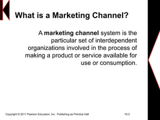 Copyright © 2011 Pearson Education, Inc. Publishing as Prentice Hall 15-3
What is a Marketing Channel?
A marketing channel system is the
particular set of interdependent
organizations involved in the process of
making a product or service available for
use or consumption.
 