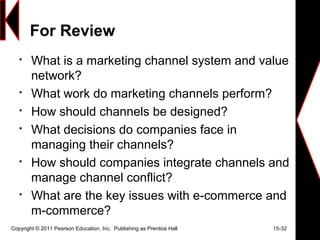 For Review

What is a marketing channel system and value
network?

What work do marketing channels perform?

How should channels be designed?

What decisions do companies face in
managing their channels?

How should companies integrate channels and
manage channel conflict?

What are the key issues with e-commerce and
m-commerce?
Copyright © 2011 Pearson Education, Inc. Publishing as Prentice Hall 15-32
 
