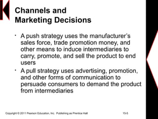 Copyright © 2011 Pearson Education, Inc. Publishing as Prentice Hall 15-5
Channels and
Marketing Decisions

A push strategy uses the manufacturer’s
sales force, trade promotion money, and
other means to induce intermediaries to
carry, promote, and sell the product to end
users

A pull strategy uses advertising, promotion,
and other forms of communication to
persuade consumers to demand the product
from intermediaries
 