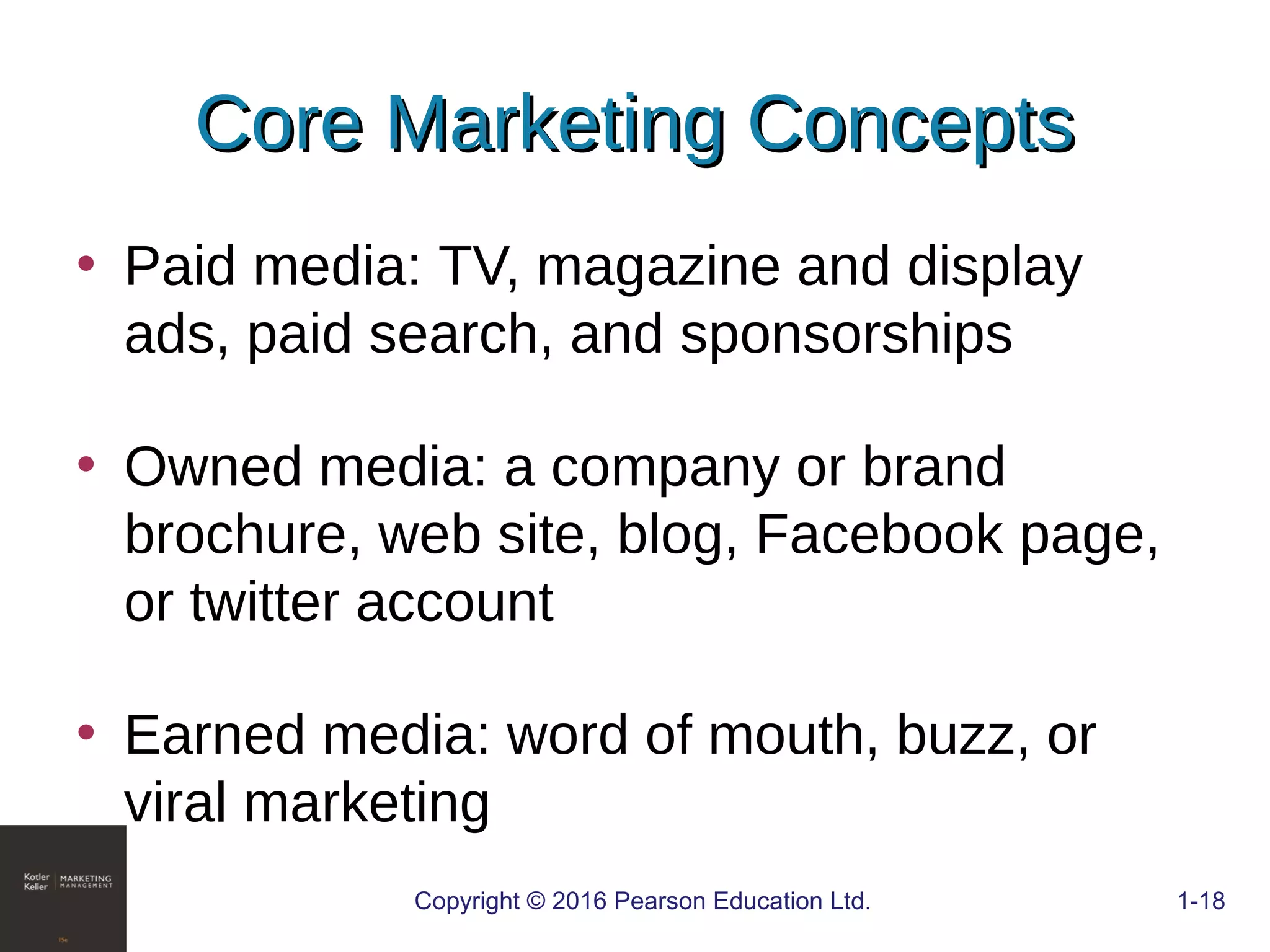 • Paid media: TV, magazine and display
ads, paid search, and sponsorships
• Owned media: a company or brand
brochure, web site, blog, Facebook page,
or twitter account
• Earned media: word of mouth, buzz, or
viral marketing
COPYRIGHT © 2016 PEARSON EDUCATION, INC. 1-18Copyright © 2016 Pearson Education Ltd. 1-18
Core Marketing ConceptsCore Marketing Concepts
 