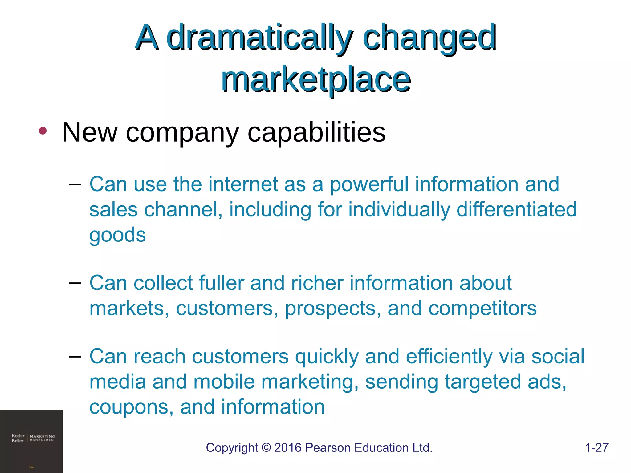 • New company capabilities
– Can use the internet as a powerful information and
sales channel, including for individually differentiated
goods
– Can collect fuller and richer information about
markets, customers, prospects, and competitors
– Can reach customers quickly and efficiently via social
media and mobile marketing, sending targeted ads,
coupons, and information
COPYRIGHT © 2016 PEARSON EDUCATION, INC. 1-27Copyright © 2016 Pearson Education Ltd. 1-27
A dramatically changedA dramatically changed
marketplacemarketplace
 