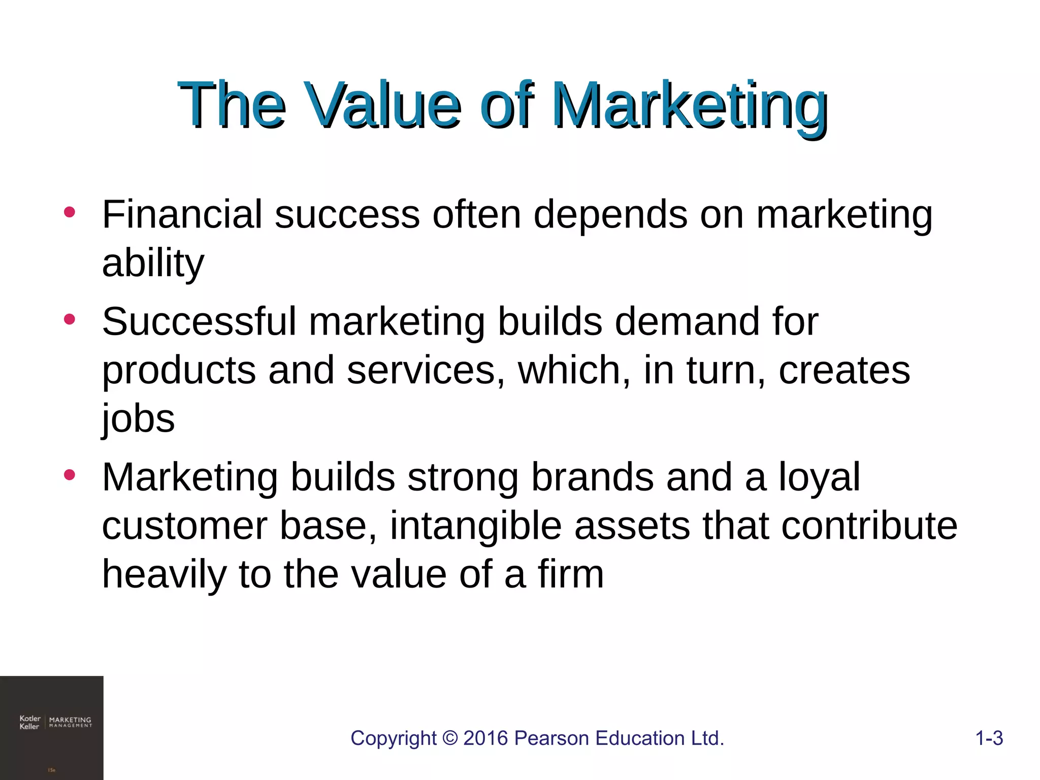 The Value of MarketingThe Value of Marketing
• Financial success often depends on marketing
ability
• Successful marketing builds demand for
products and services, which, in turn, creates
jobs
• Marketing builds strong brands and a loyal
customer base, intangible assets that contribute
heavily to the value of a firm
Copyright © 2016 Pearson Education Ltd. 1-3
 