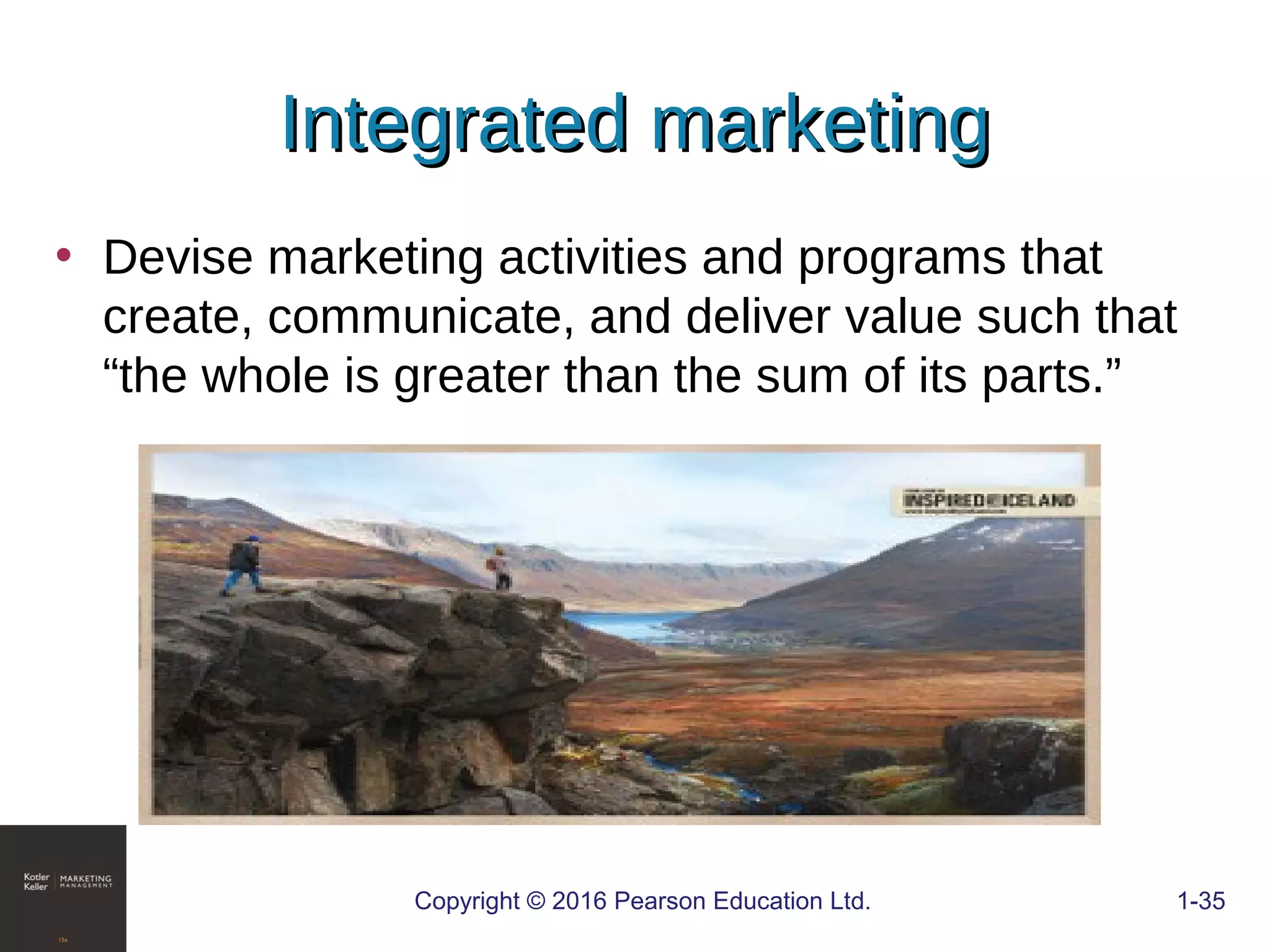 Integrated marketingIntegrated marketing
Copyright © 2016 Pearson Education Ltd. 1-35
• Devise marketing activities and programs that
create, communicate, and deliver value such that
“the whole is greater than the sum of its parts.”
 