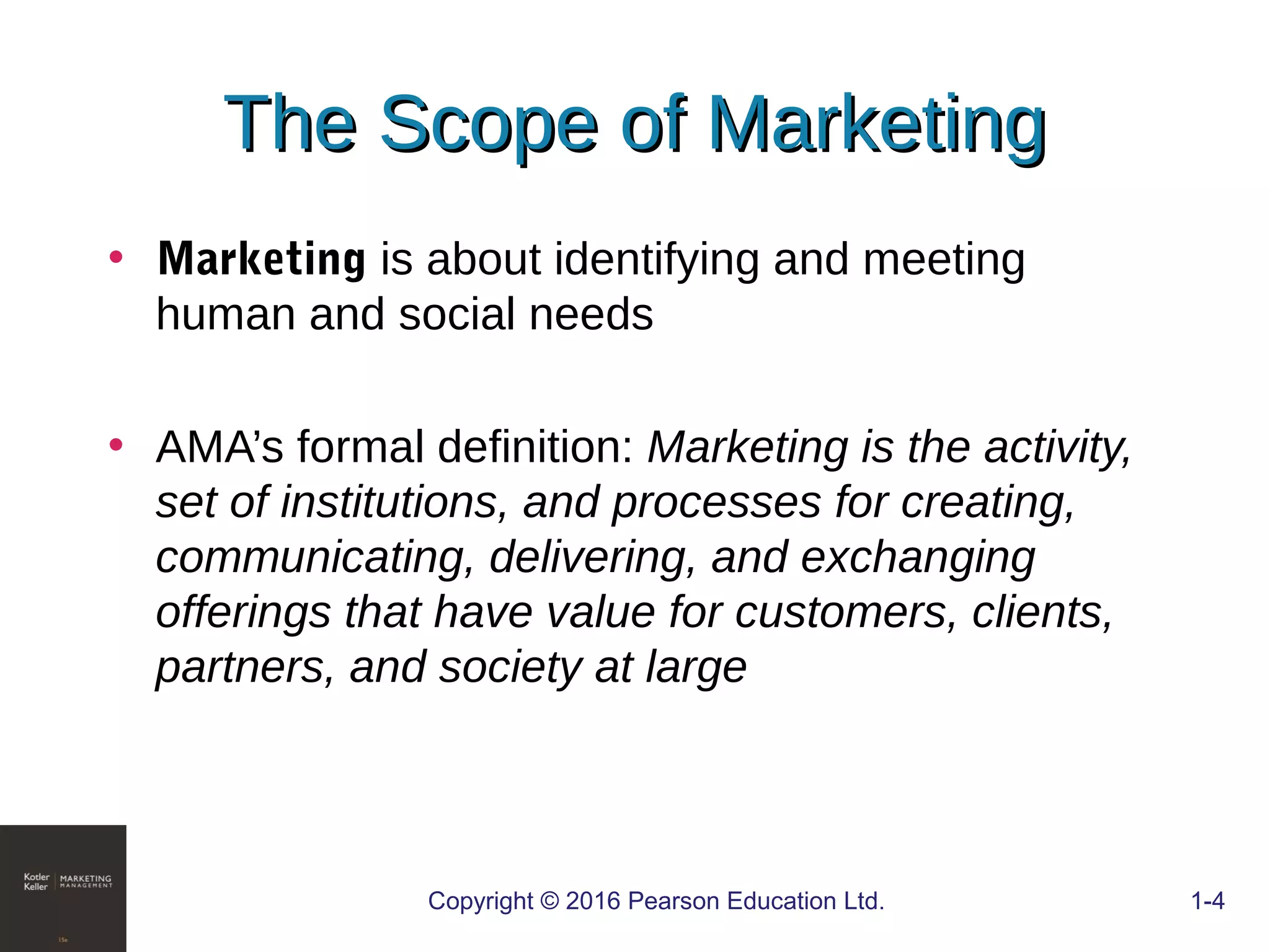 The Scope of MarketingThe Scope of Marketing
• Marketing is about identifying and meeting
human and social needs
• AMA’s formal definition: Marketing is the activity,
set of institutions, and processes for creating,
communicating, delivering, and exchanging
offerings that have value for customers, clients,
partners, and society at large
Copyright © 2016 Pearson Education Ltd. 1-4
 