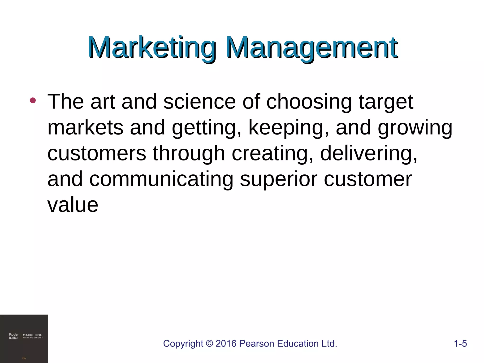 Marketing ManagementMarketing Management
• The art and science of choosing target
markets and getting, keeping, and growing
customers through creating, delivering,
and communicating superior customer
value
COPYRIGHT © 2016 PEARSON EDUCATION, INC. 1-5Copyright © 2016 Pearson Education Ltd. 1-5
 