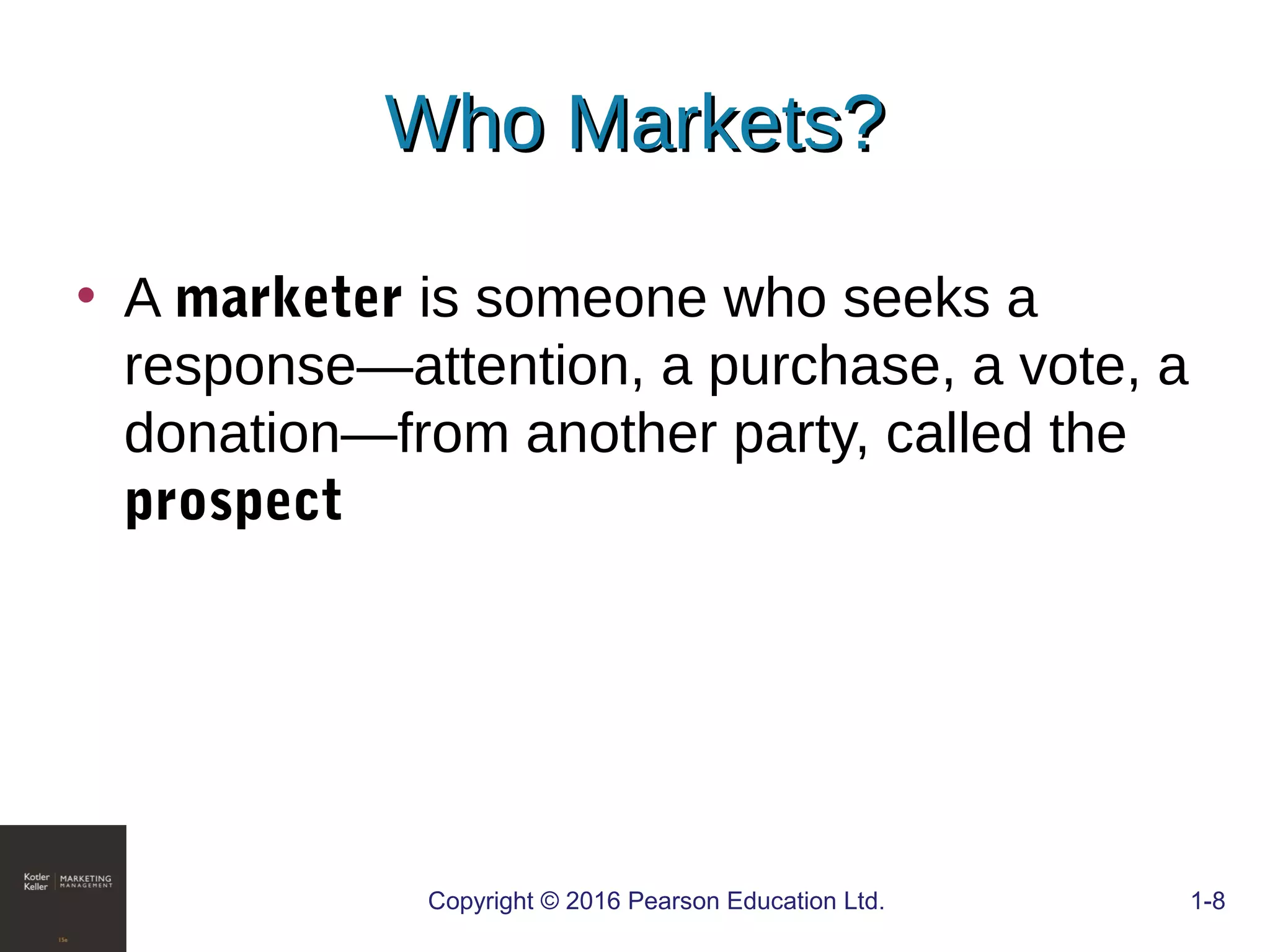 Who Markets?Who Markets?
• A marketer is someone who seeks a
response—attention, a purchase, a vote, a
donation—from another party, called the
prospect
COPYRIGHT © 2016 PEARSON EDUCATION, INC. 1-8Copyright © 2016 Pearson Education Ltd. 1-8
 