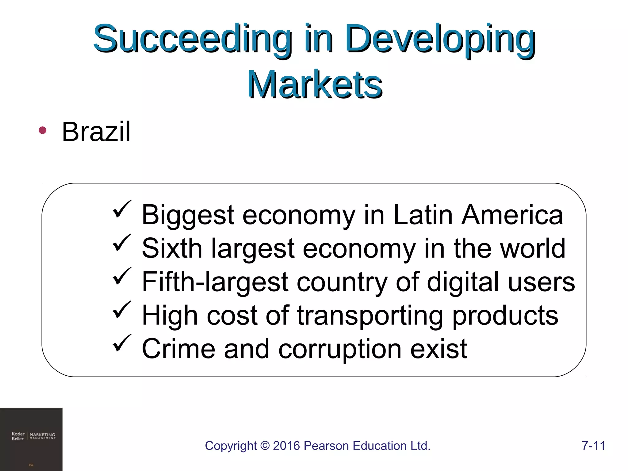 Copyright © 2016 Pearson Education Ltd. 7-11
Succeeding in DevelopingSucceeding in Developing
MarketsMarkets
• Brazil
 Biggest economy in Latin America
 Sixth largest economy in the world
 Fifth-largest country of digital users
 High cost of transporting products
 Crime and corruption exist
 