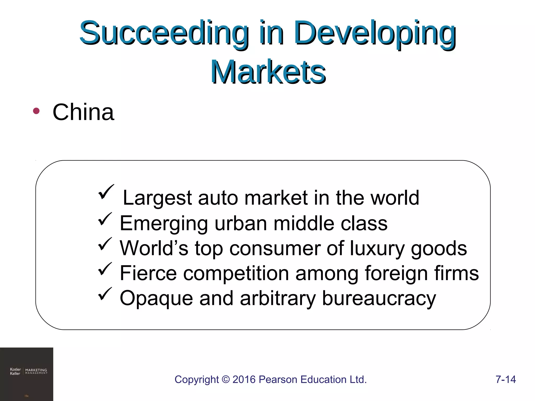 Copyright © 2016 Pearson Education Ltd. 7-14
Succeeding in DevelopingSucceeding in Developing
MarketsMarkets
• China
 Largest auto market in the world
 Emerging urban middle class
 World’s top consumer of luxury goods
 Fierce competition among foreign firms
 Opaque and arbitrary bureaucracy
 