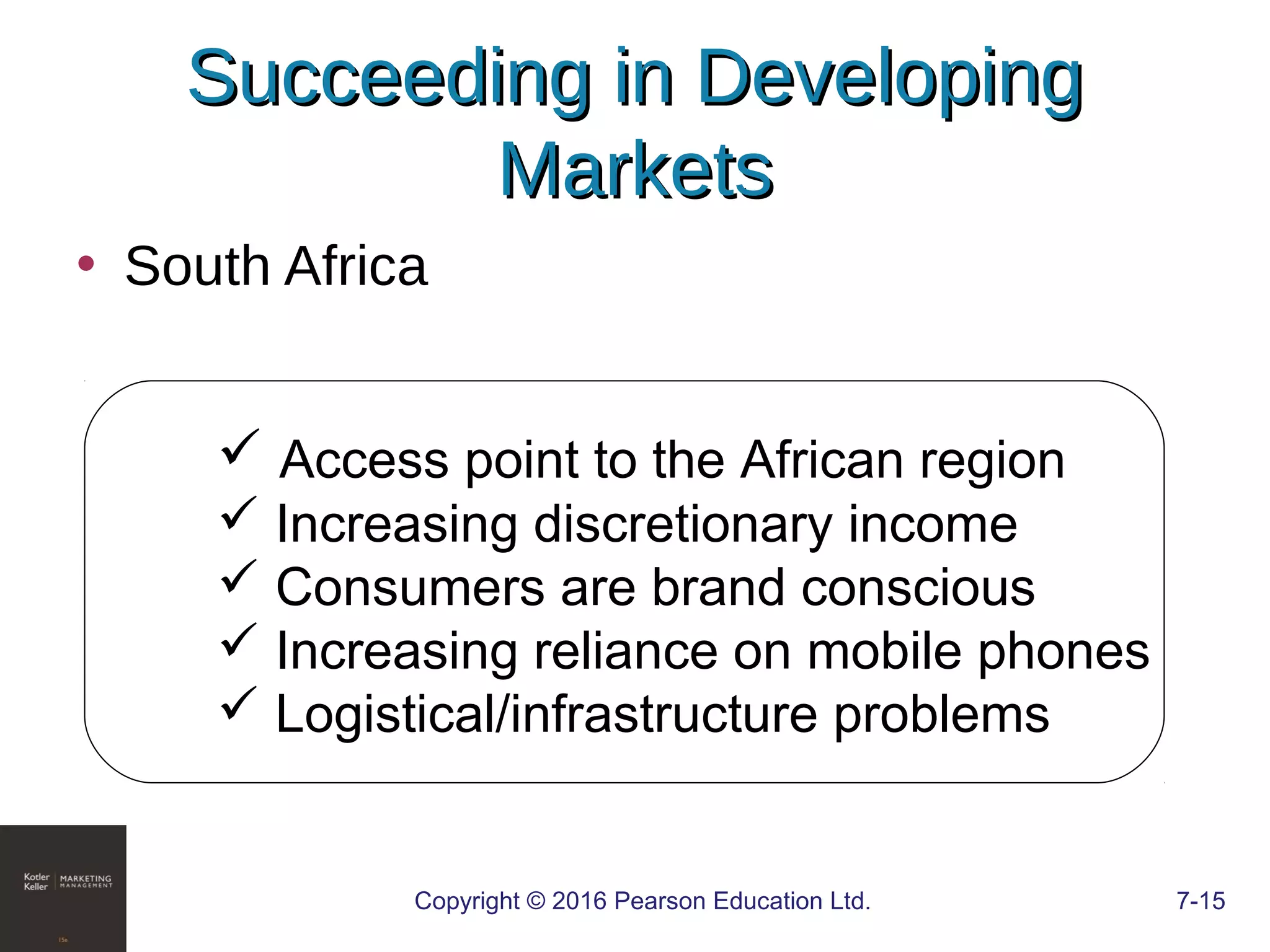 Copyright © 2016 Pearson Education Ltd. 7-15
Succeeding in DevelopingSucceeding in Developing
MarketsMarkets
• South Africa
 Access point to the African region
 Increasing discretionary income
 Consumers are brand conscious
 Increasing reliance on mobile phones
 Logistical/infrastructure problems
 