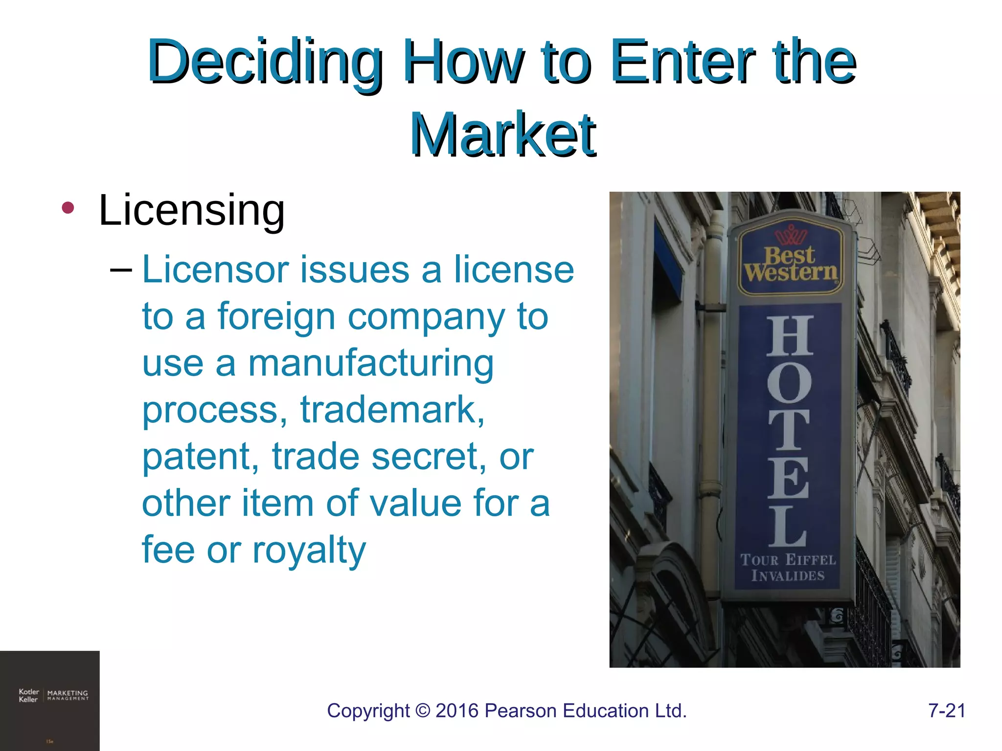 Copyright © 2016 Pearson Education Ltd. 7-21
Deciding How to Enter theDeciding How to Enter the
MarketMarket
• Licensing
– Licensor issues a license
to a foreign company to
use a manufacturing
process, trademark,
patent, trade secret, or
other item of value for a
fee or royalty
 