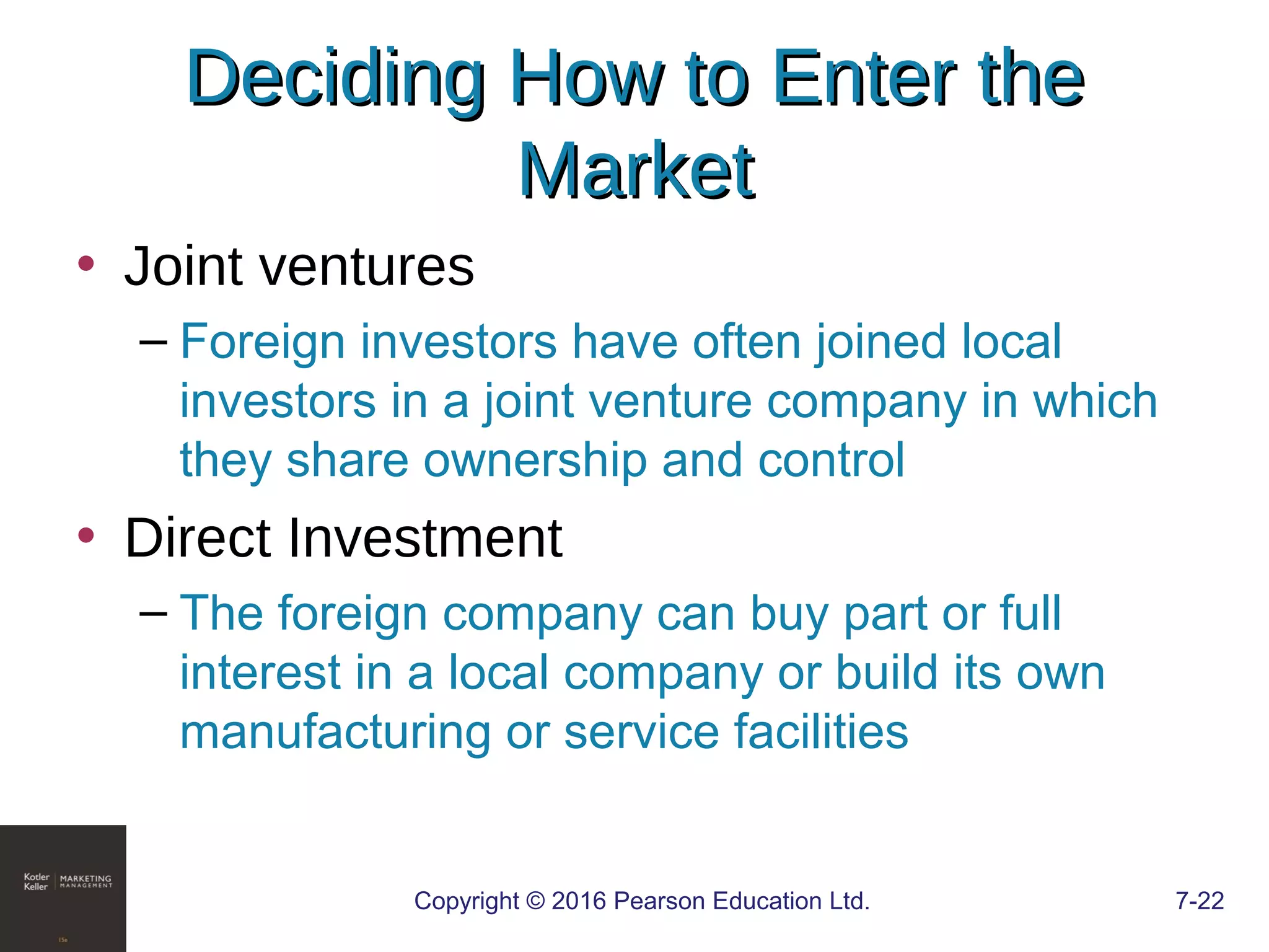 Copyright © 2016 Pearson Education Ltd. 7-22
Deciding How to Enter theDeciding How to Enter the
MarketMarket
• Joint ventures
– Foreign investors have often joined local
investors in a joint venture company in which
they share ownership and control
• Direct Investment
– The foreign company can buy part or full
interest in a local company or build its own
manufacturing or service facilities
 