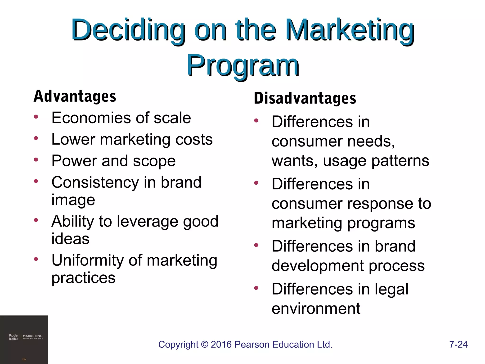 Copyright © 2016 Pearson Education Ltd. 7-24
Deciding on the MarketingDeciding on the Marketing
ProgramProgram
Advantages
• Economies of scale
• Lower marketing costs
• Power and scope
• Consistency in brand
image
• Ability to leverage good
ideas
• Uniformity of marketing
practices
Disadvantages
• Differences in
consumer needs,
wants, usage patterns
• Differences in
consumer response to
marketing programs
• Differences in brand
development process
• Differences in legal
environment
 