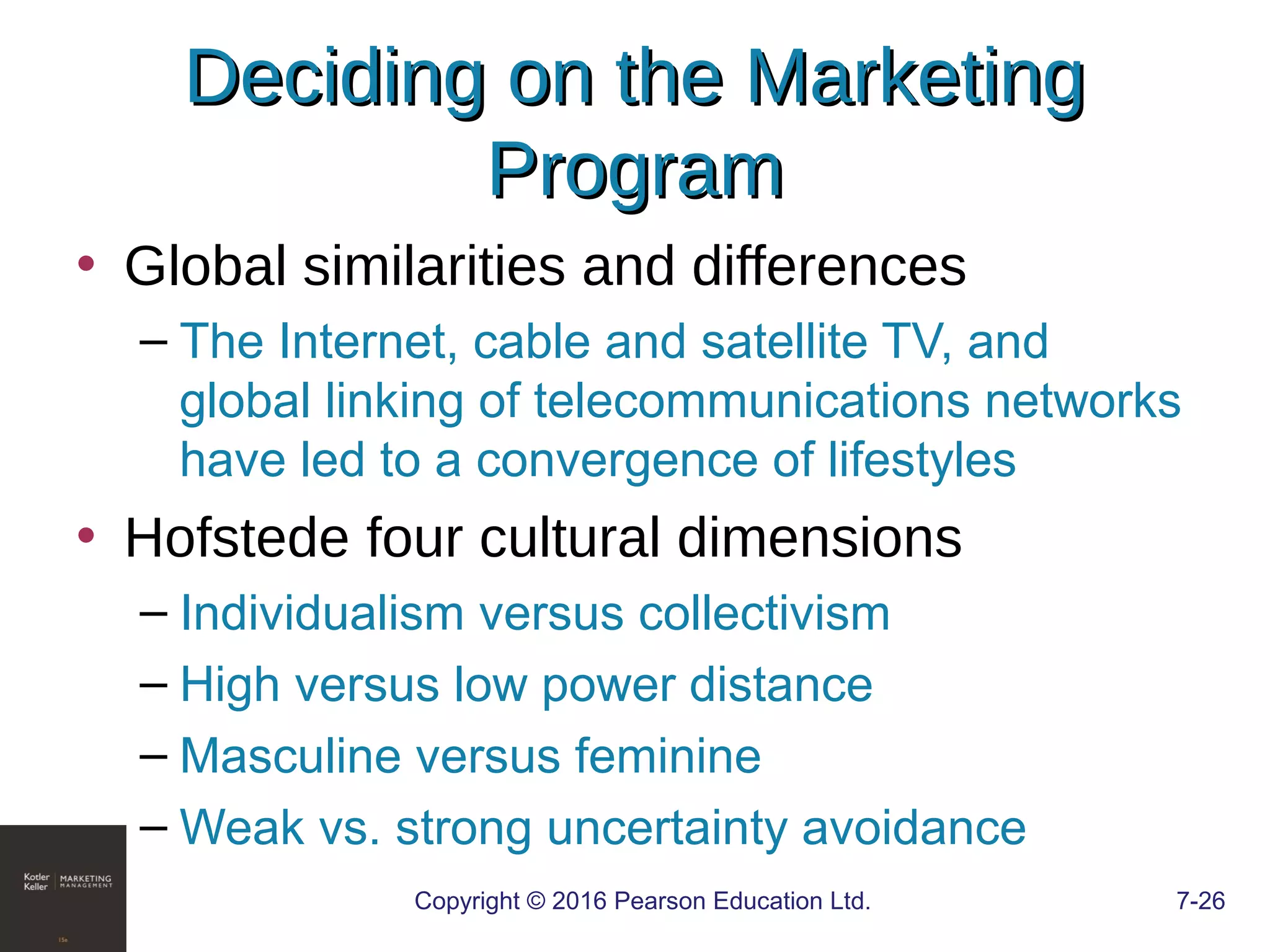 Copyright © 2016 Pearson Education Ltd. 7-26
Deciding on the MarketingDeciding on the Marketing
ProgramProgram
• Global similarities and differences
– The Internet, cable and satellite TV, and
global linking of telecommunications networks
have led to a convergence of lifestyles
• Hofstede four cultural dimensions
– Individualism versus collectivism
– High versus low power distance
– Masculine versus feminine
– Weak vs. strong uncertainty avoidance
 