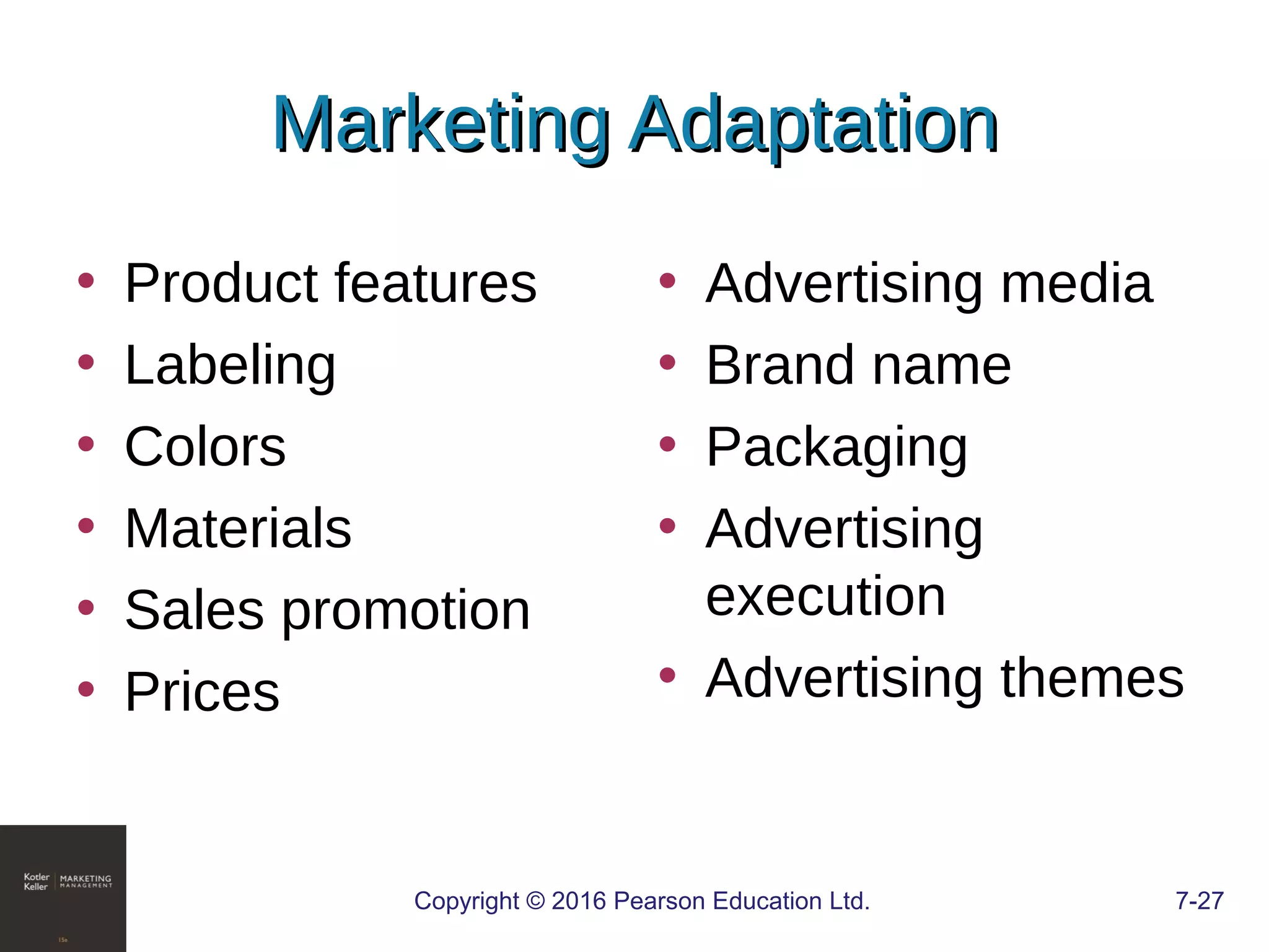 Copyright © 2016 Pearson Education Ltd. 7-27
Marketing AdaptationMarketing Adaptation
• Product features
• Labeling
• Colors
• Materials
• Sales promotion
• Prices
• Advertising media
• Brand name
• Packaging
• Advertising
execution
• Advertising themes
 