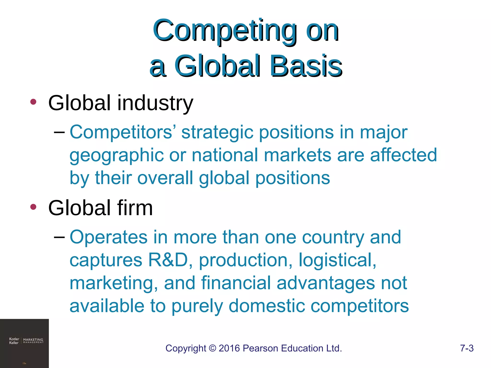 Copyright © 2016 Pearson Education Ltd. 7-3
Competing onCompeting on
a Global Basisa Global Basis
• Global industry
– Competitors’ strategic positions in major
geographic or national markets are affected
by their overall global positions
• Global firm
– Operates in more than one country and
captures R&D, production, logistical,
marketing, and financial advantages not
available to purely domestic competitors
 