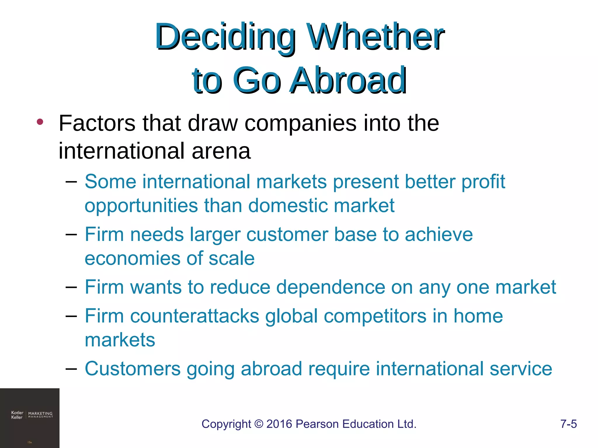 Copyright © 2016 Pearson Education Ltd. 7-5
Deciding WhetherDeciding Whether
to Go Abroadto Go Abroad
• Factors that draw companies into the
international arena
– Some international markets present better profit
opportunities than domestic market
– Firm needs larger customer base to achieve
economies of scale
– Firm wants to reduce dependence on any one market
– Firm counterattacks global competitors in home
markets
– Customers going abroad require international service
 