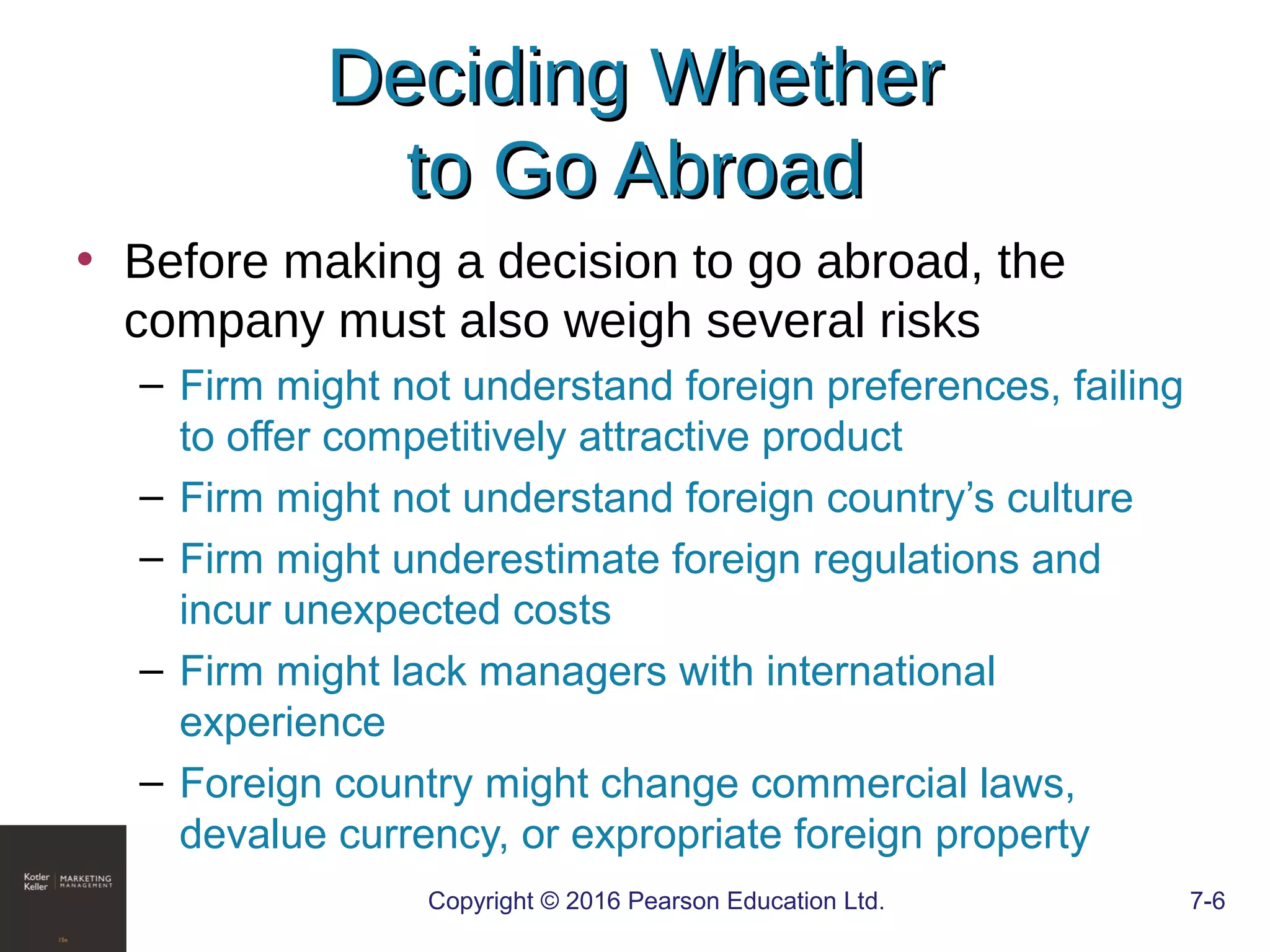 Copyright © 2016 Pearson Education Ltd. 7-6
Deciding WhetherDeciding Whether
to Go Abroadto Go Abroad
• Before making a decision to go abroad, the
company must also weigh several risks
– Firm might not understand foreign preferences, failing
to offer competitively attractive product
– Firm might not understand foreign country’s culture
– Firm might underestimate foreign regulations and
incur unexpected costs
– Firm might lack managers with international
experience
– Foreign country might change commercial laws,
devalue currency, or expropriate foreign property
 