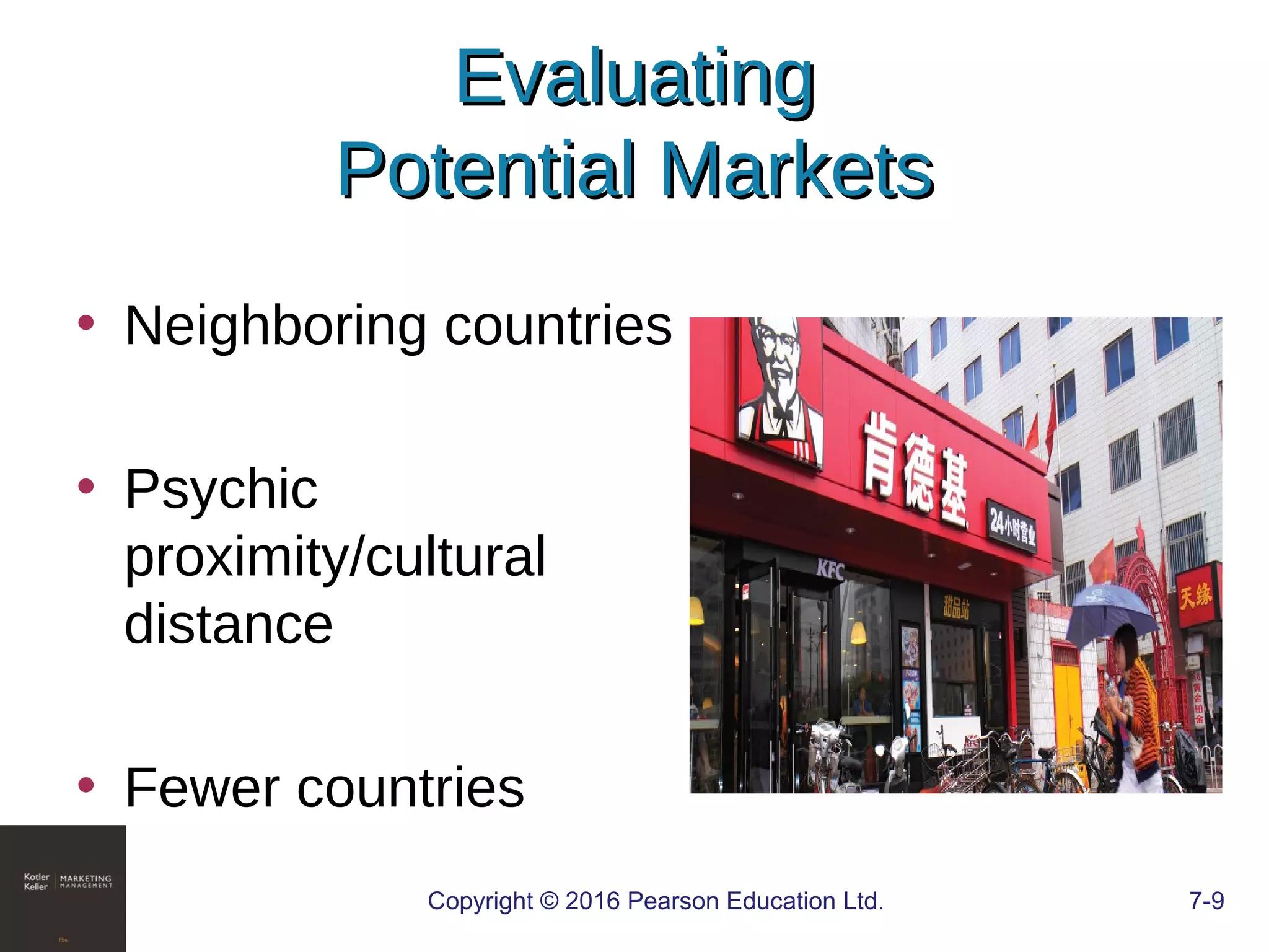 Copyright © 2016 Pearson Education Ltd. 7-9
EvaluatingEvaluating
Potential MarketsPotential Markets
• Neighboring countries
• Psychic
proximity/cultural
distance
• Fewer countries
 