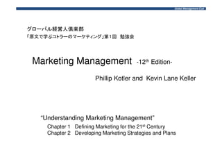 Marketing Management -12th Edition- 
Phillip Kotler and Kevin Lane Keller 
“Understanding Marketing Management” 
Chapter 1 Defining Marketing for the 21st Century 
Chapter 2 Developing Marketing Strategies and Plans 
 