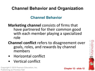 Channel Behavior and Organization Marketing channel  consists of firms that have partnered for their common good with each member playing a specialized role Channel conflict  refers to disagreement over goals, roles, and rewards by channel members Horizontal conflict Vertical conflict Channel Behavior  