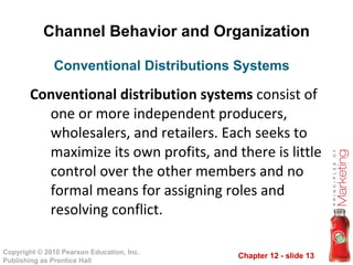 Channel Behavior and Organization Conventional distribution systems  consist of one or more independent producers, wholesalers, and retailers. Each seeks to maximize its own profits, and there is little control over the other members and no formal means for assigning roles and resolving conflict. Conventional Distributions Systems  