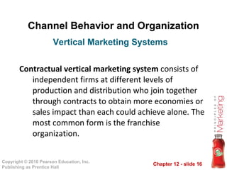 Channel Behavior and Organization Contractual vertical marketing system  consists of independent firms at different levels of production and distribution who join together through contracts to obtain more economies or sales impact than each could achieve alone. The most common form is the franchise organization. Vertical Marketing Systems  
