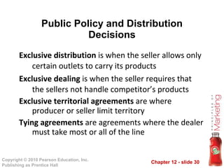 Public Policy and Distribution Decisions Exclusive distribution  is when the seller allows only certain outlets to carry its products Exclusive dealing  is when the seller requires that the sellers not handle competitor’s products Exclusive territorial agreements  are where producer or seller limit territory Tying agreements  are agreements where the dealer must take most or all of the line 
