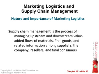 Marketing Logistics and  Supply Chain Management Supply chain management  is the process of managing upstream and downstream value-added flows of materials, final goods, and related information among suppliers, the company, resellers, and final consumers Nature and Importance of Marketing Logistics 